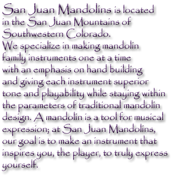 San Juan Mandolins is located in the San Juan Mountains of Southwestern Colorado.  We specialize in making mandolin family instruments one at a time with an emphasis on hand building and giving each instrument superior tone and playability while staying within the parameters of traditional mandolin design.  A mandolin is a tool for musical expression; at San Juan Mandolins our goal is to make an instrument that inspires you, the player, to truly express yourself.